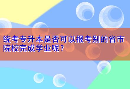 統(tǒng)考專(zhuān)升本是否可以報(bào)考別的省市院校完成學(xué)業(yè)呢？