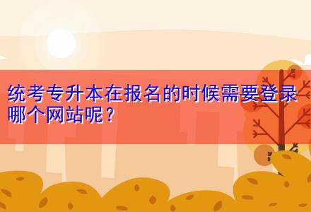 統(tǒng)考專(zhuān)升本在報(bào)名的時(shí)候需要登錄哪個(gè)網(wǎng)站呢？