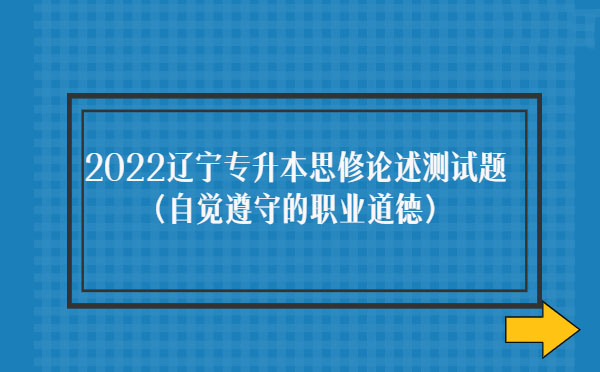 2022遼寧專升本思修論述測(cè)試題(自覺(jué)遵守職業(yè)道德) 2022遼寧專升本思修論述測(cè)試題(自覺(jué)遵守職業(yè)道德)