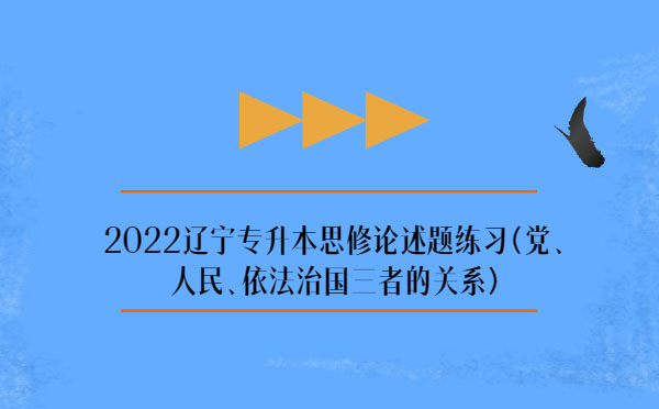2022遼寧專升本思修論述題練習(xí)(黨、人民、依法治國(guó)三者的關(guān)系)