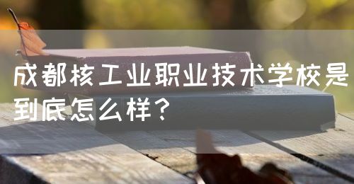 成都核工業(yè)職業(yè)技術(shù)學(xué)校是到底怎么樣？(圖1)
