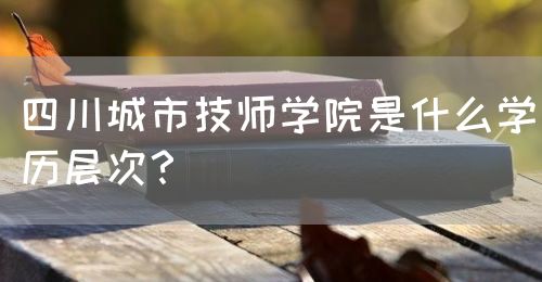 四川城市技師學(xué)院是什么學(xué)歷層次？(圖1)