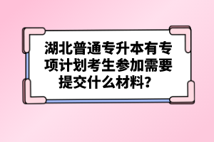 湖北普通專升本有專項(xiàng)計(jì)劃考生參加需要提交什么材料？