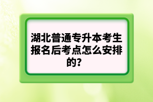 湖北普通專(zhuān)升本考生報(bào)名后考點(diǎn)怎么安排的？