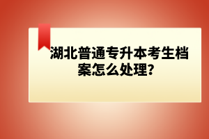 湖北普通專升本考生檔案怎么處理？