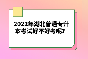 2022年湖北普通專升本考試好不好考呢？