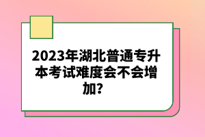 2023年湖北普通專升本考試難度會不會增加？