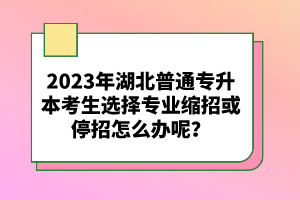 2023年湖北普通專升本考生選擇專業(yè)縮招或停招怎么辦呢？