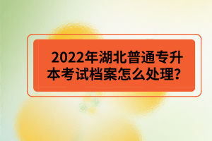 2022年湖北普通專升本考試檔案怎么處理？