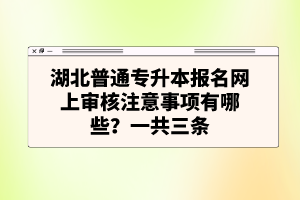 湖北普通專升本報(bào)名網(wǎng)上審核注意事項(xiàng)有哪些？一共三條