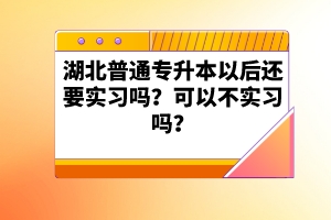 湖北普通專升本以后還要實(shí)習(xí)嗎？可以不實(shí)習(xí)嗎？