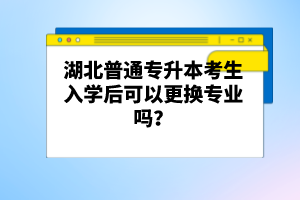 湖北普通專升本考生入學后可以更換專業(yè)嗎？