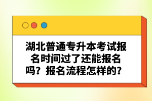湖北普通專升本考試報名時間過了還能報名嗎？報名流程怎樣的？