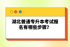 湖北普通專升本考試報名有哪些步驟？