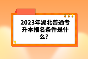 2023年湖北普通專(zhuān)升本報(bào)名條件是什么？