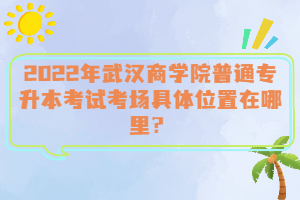  2022年武漢商學(xué)院普通專升本考試考場具體位置在哪里？
