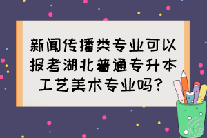 新聞傳播類專業(yè)可以報考湖北普通專升本工藝美術專業(yè)嗎？