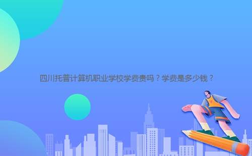四川托普計(jì)算機(jī)職業(yè)學(xué)校學(xué)費(fèi)貴嗎？學(xué)費(fèi)是多少錢？
