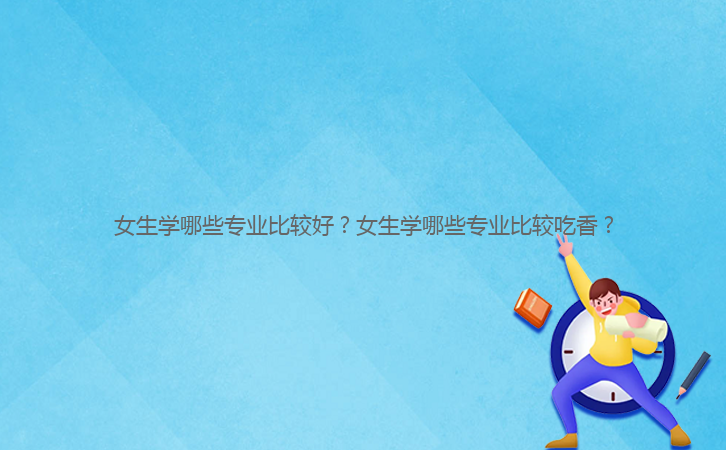 女生學(xué)哪些專業(yè)比較好？女生學(xué)哪些專業(yè)比較吃香？