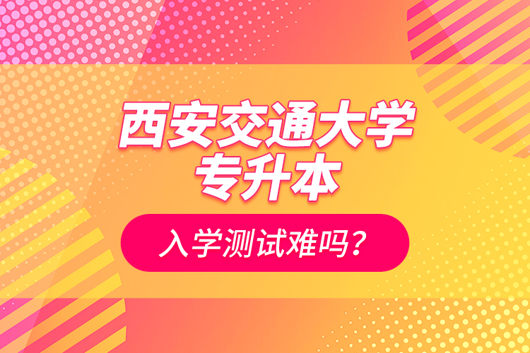 西安交通大學專升本入學測試難嗎？