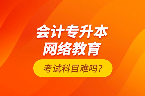 會計(jì)專升本網(wǎng)絡(luò)教育考試科目難嗎？
