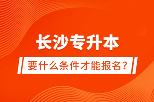 長沙專升本要什么條件才能報名？
