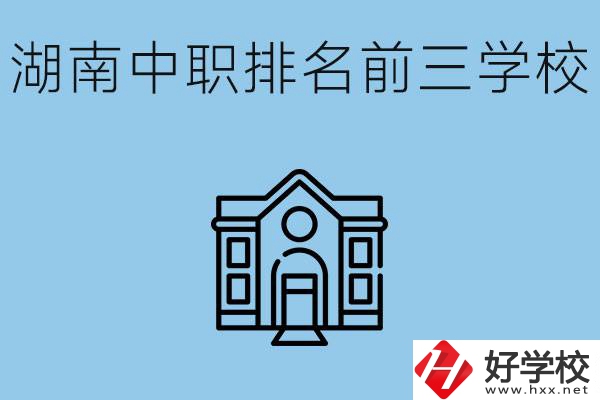 湖南省中職學(xué)校排名前三是哪幾所？具體位置在哪里？